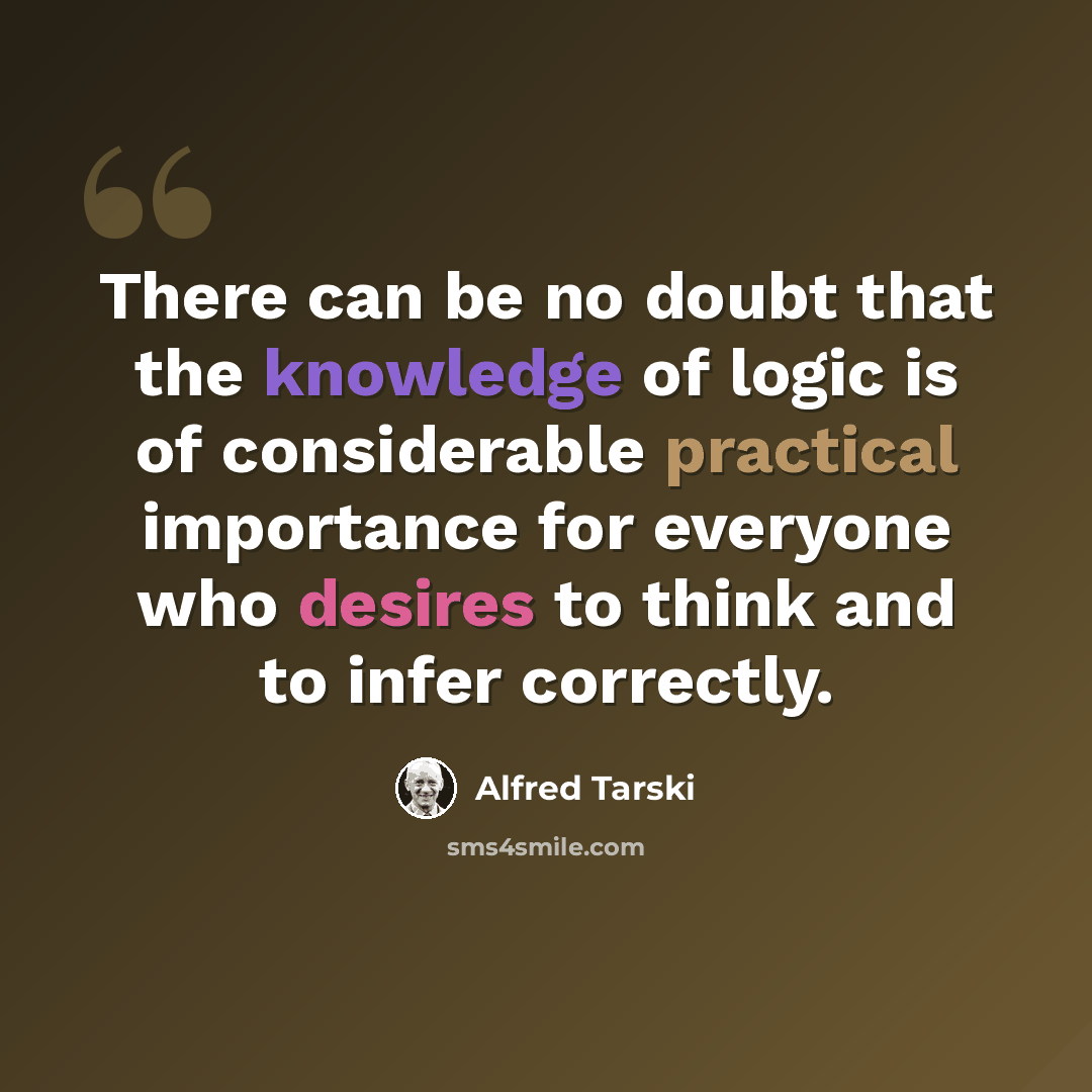 “There can be no doubt that the knowledge of logic is of considerable practical importance for everyone who desires to think and to infer correctly.” quote by Alfred Tarski