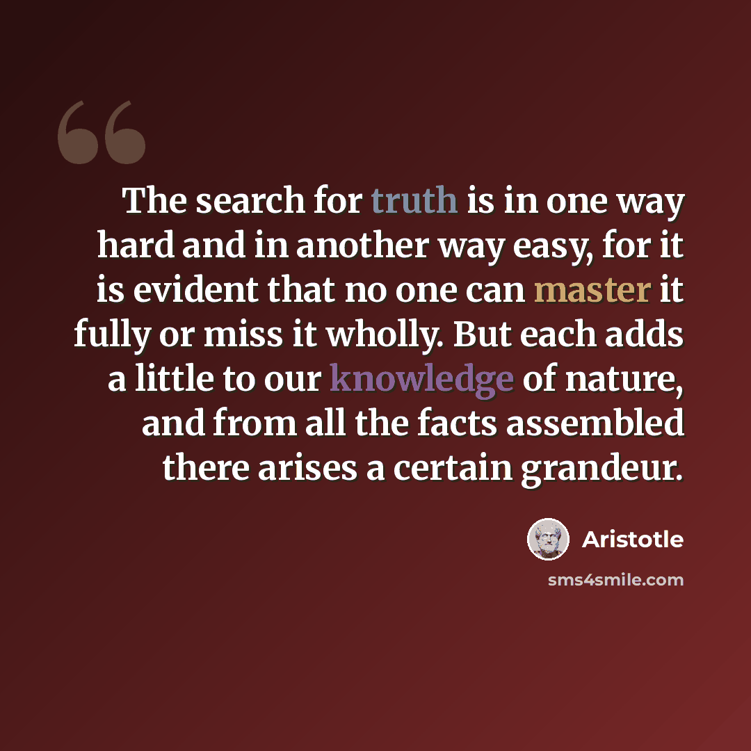 “The search for truth is in one way hard and in another way easy, for it is evident that no one can master it fully or miss it wholly. But each adds a little to our knowledge of nature, and from all the facts assembled there arises a certain grandeur.” quote by Aristotle