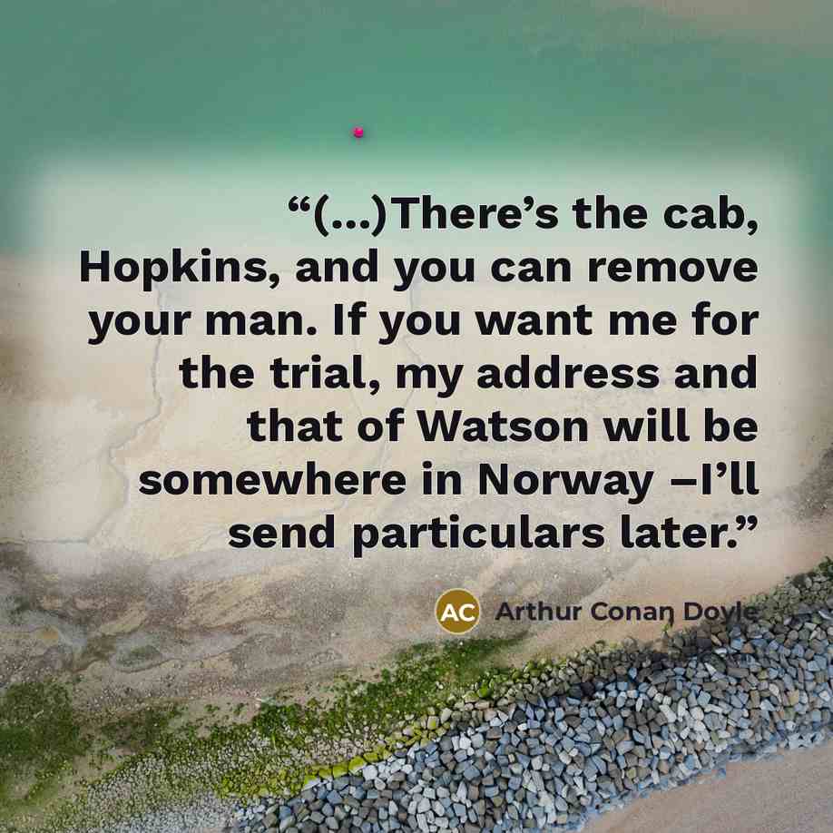 “(...)There’s the cab, Hopkins, and you can remove your man. If you want me for the trial, my address and that of Watson will be somewhere in Norway –I’ll send particulars later.” quote by Arthur Conan Doyle