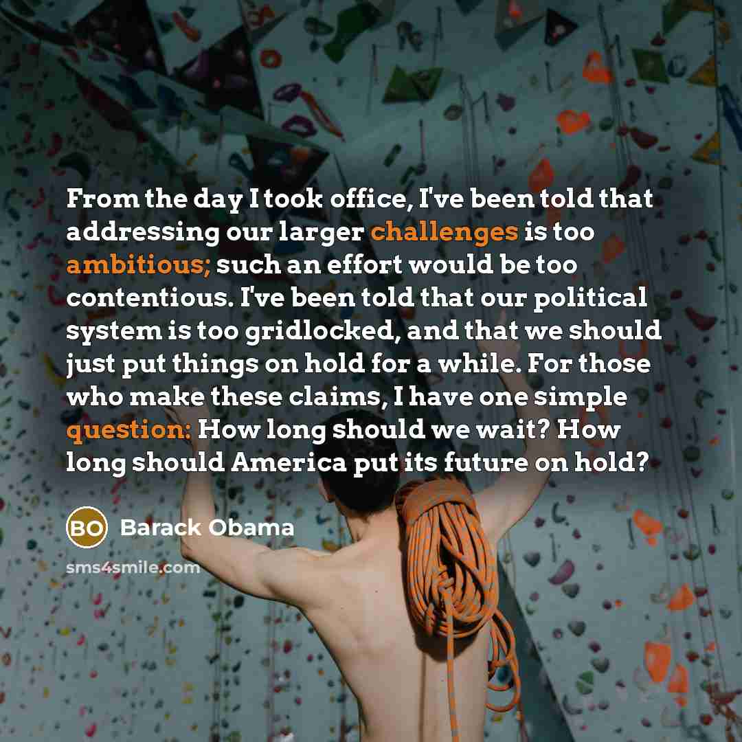 “From the day I took office, I've been told that addressing our larger challenges is too ambitious; such an effort would be too contentious. I've been told that our political system is too gridlocked, and that we should just put things on hold for a while. For those who make these claims, I have…” quote by Barack Obama