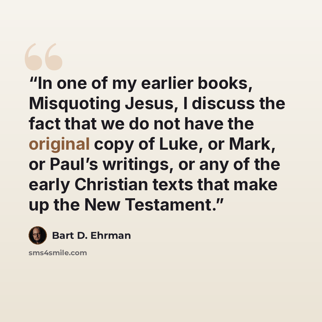 “In one of my earlier books, Misquoting Jesus, I discuss the fact that we do not have the original copy of Luke, or Mark, or Paul’s writings, or any of the early Christian texts that make up the New Testament.” quote by Bart D. Ehrman