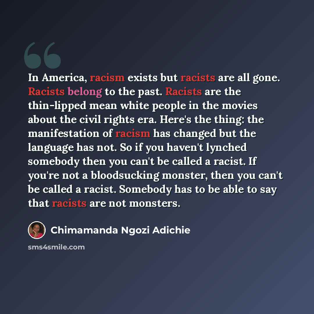 “In America, racism exists but racists are all gone. Racists belong to the past. Racists are the thin-lipped mean white people in the movies about the civil rights era. Here's the thing: the manifestation of racism has changed but the language has not. So if you haven't lynched somebody then you…” quote by Chimamanda Ngozi Adichie