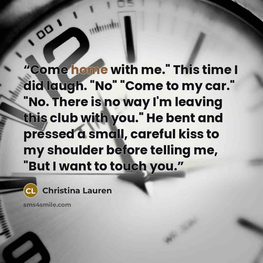 “Come home with me." This time I did laugh. "No" "Come to my car." "No. There is no way I'm leaving this club with you." He bent and pressed a small, careful kiss to my shoulder before telling me, "But I want to touch you.” quote by Christina Lauren