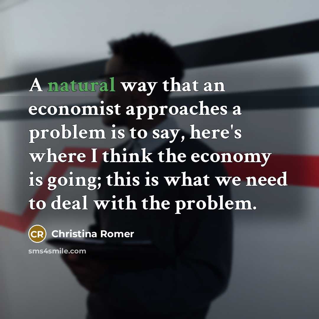 “A natural way that an economist approaches a problem is to say, here's where I think the economy is going; this is what we need to deal with the problem.” quote by Christina Romer