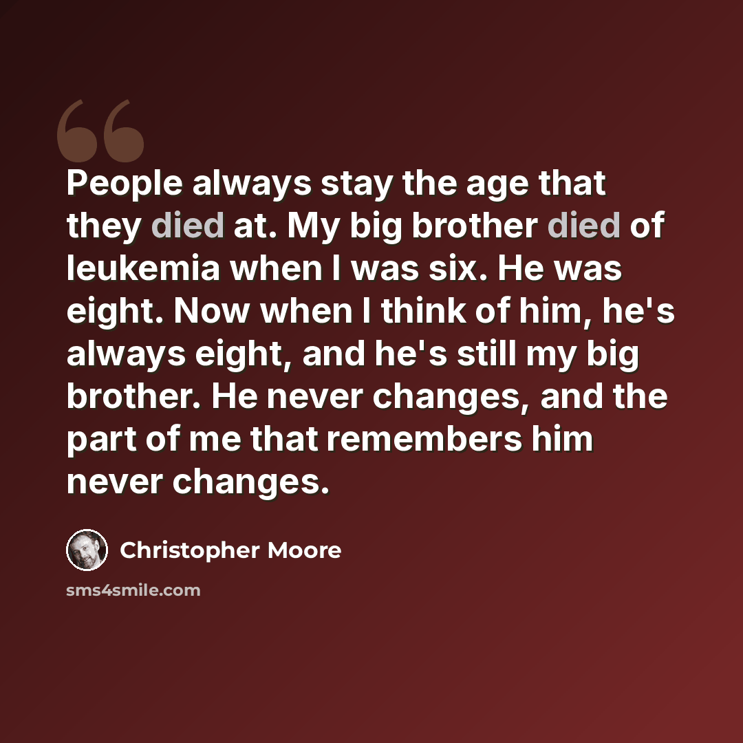 “People always stay the age that they died at. My big brother died of leukemia when I was six. He was eight. Now when I think of him, he's always eight, and he's still my big brother. He never changes, and the part of me that remembers him never changes.” quote by Christopher Moore