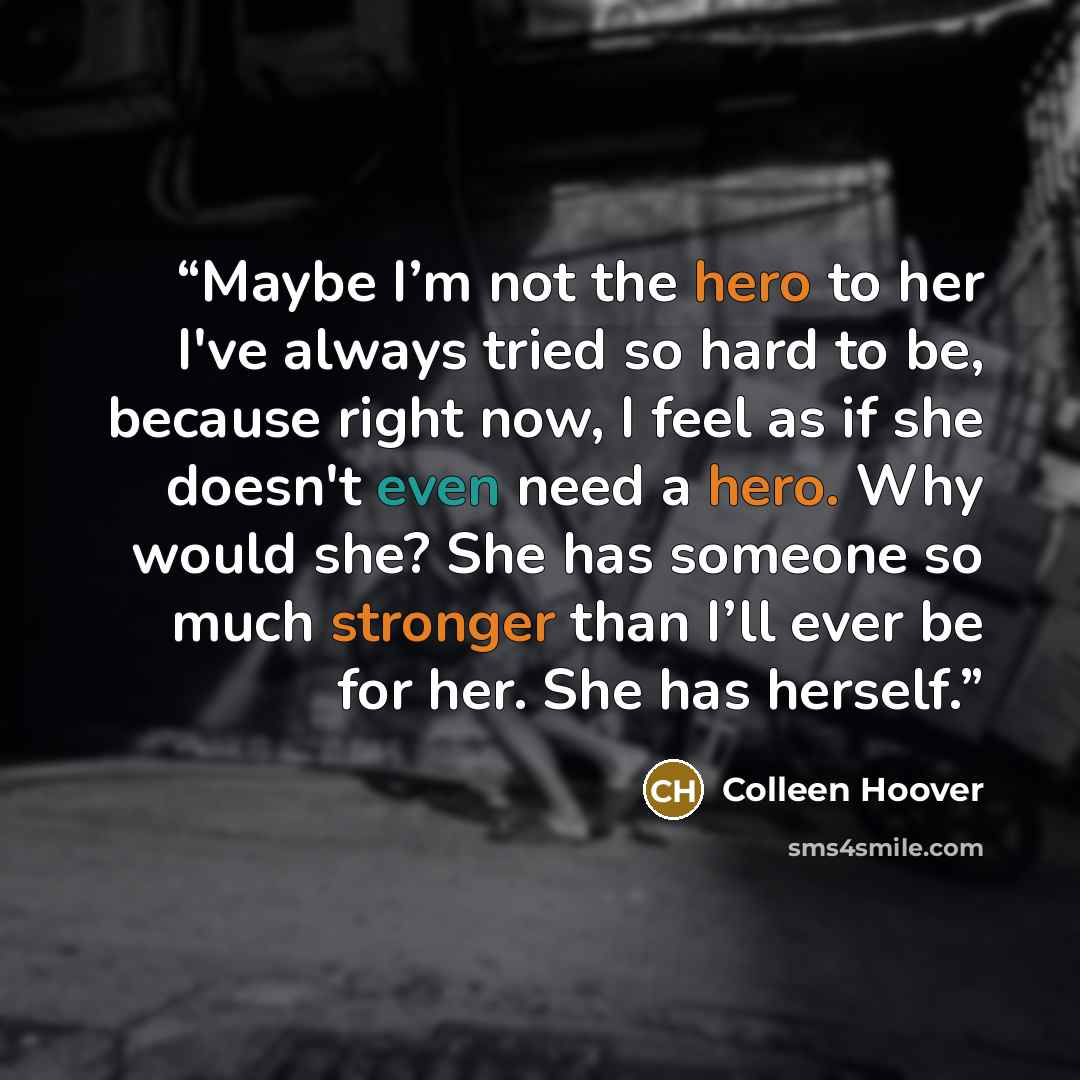 “Maybe I’m not the hero to her I've always tried so hard to be, because right now, I feel as if she doesn't even need a hero. Why would she? She has someone so much stronger than I’ll ever be for her. She has herself.” quote by Colleen Hoover