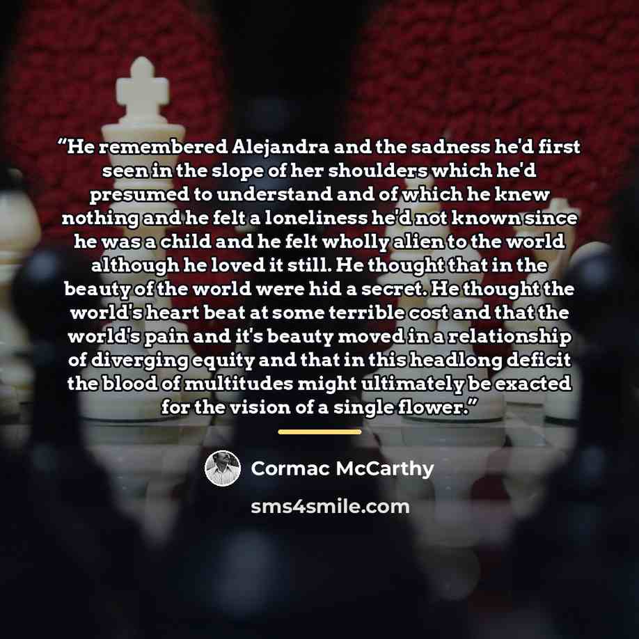 “He remembered Alejandra and the sadness he'd first seen in the slope of her shoulders which he'd presumed to understand and of which he knew nothing and he felt a loneliness he'd not known since he was a child and he felt wholly alien to the world although he loved it still. He thought that in the…” quote by Cormac McCarthy