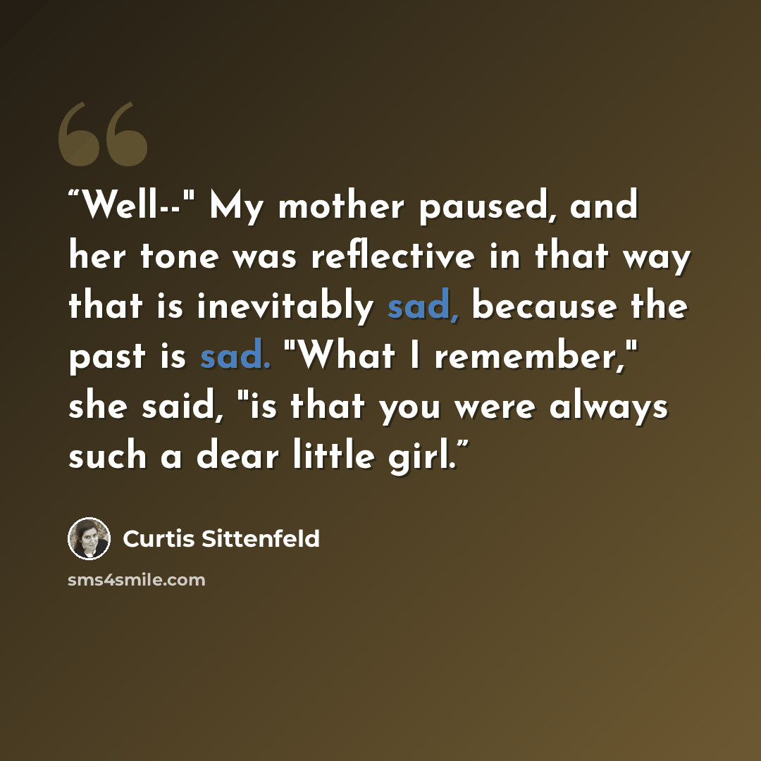 “Well--" My mother paused, and her tone was reflective in that way that is inevitably sad, because the past is sad. "What I remember," she said, "is that you were always such a dear little girl.” quote by Curtis Sittenfeld