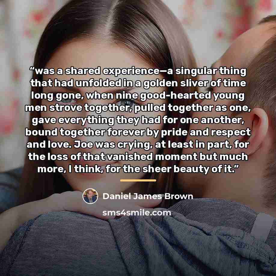 “was a shared experience—a singular thing that had unfolded in a golden sliver of time long gone, when nine good-hearted young men strove together, pulled together as one, gave everything they had for one another, bound together forever by pride and respect and love. Joe was crying, at least in…” quote by Daniel James Brown