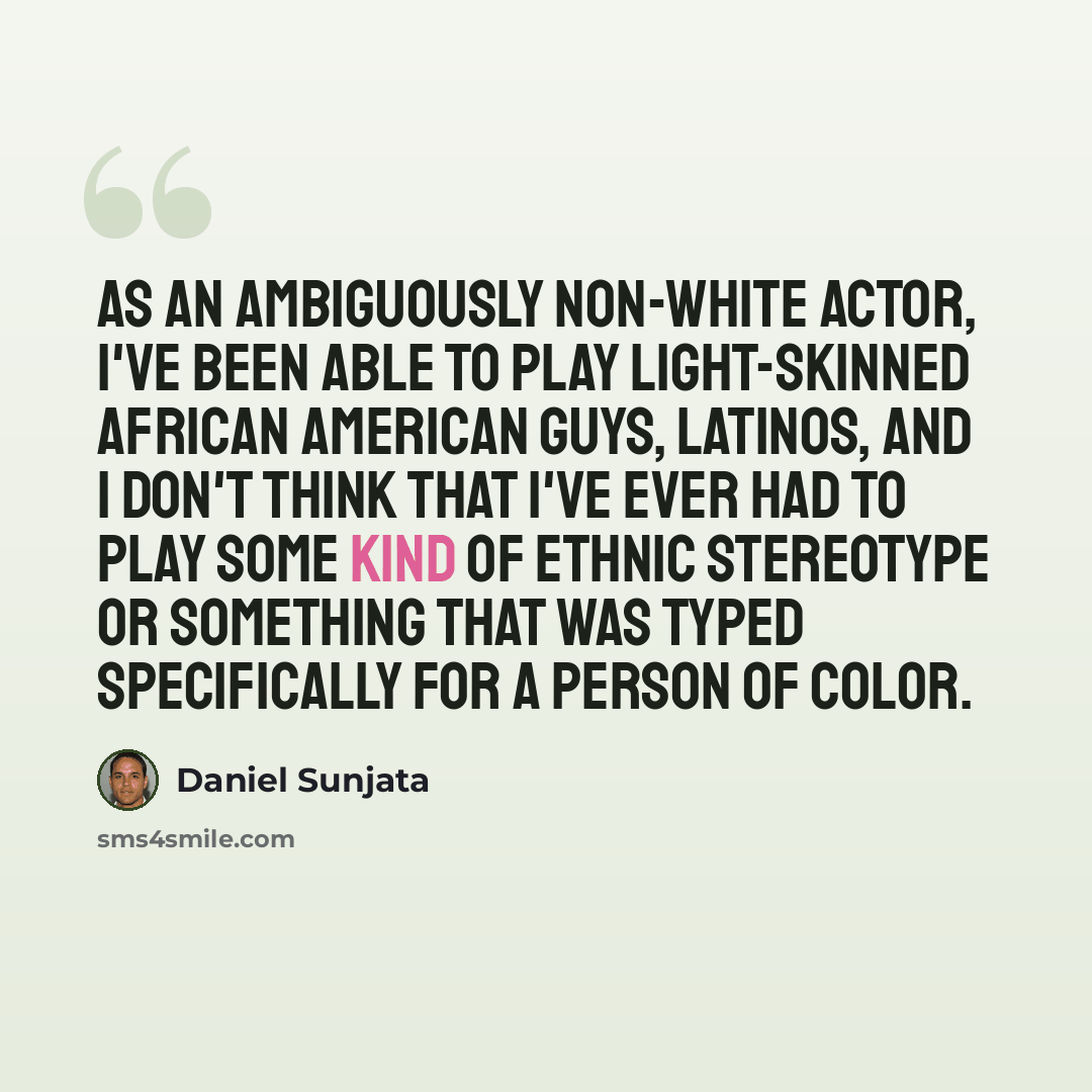 “As an ambiguously non-white actor, I've been able to play light-skinned African American guys, Latinos, and I don't think that I've ever had to play some kind of ethnic stereotype or something that was typed specifically for a person of color.” quote by Daniel Sunjata
