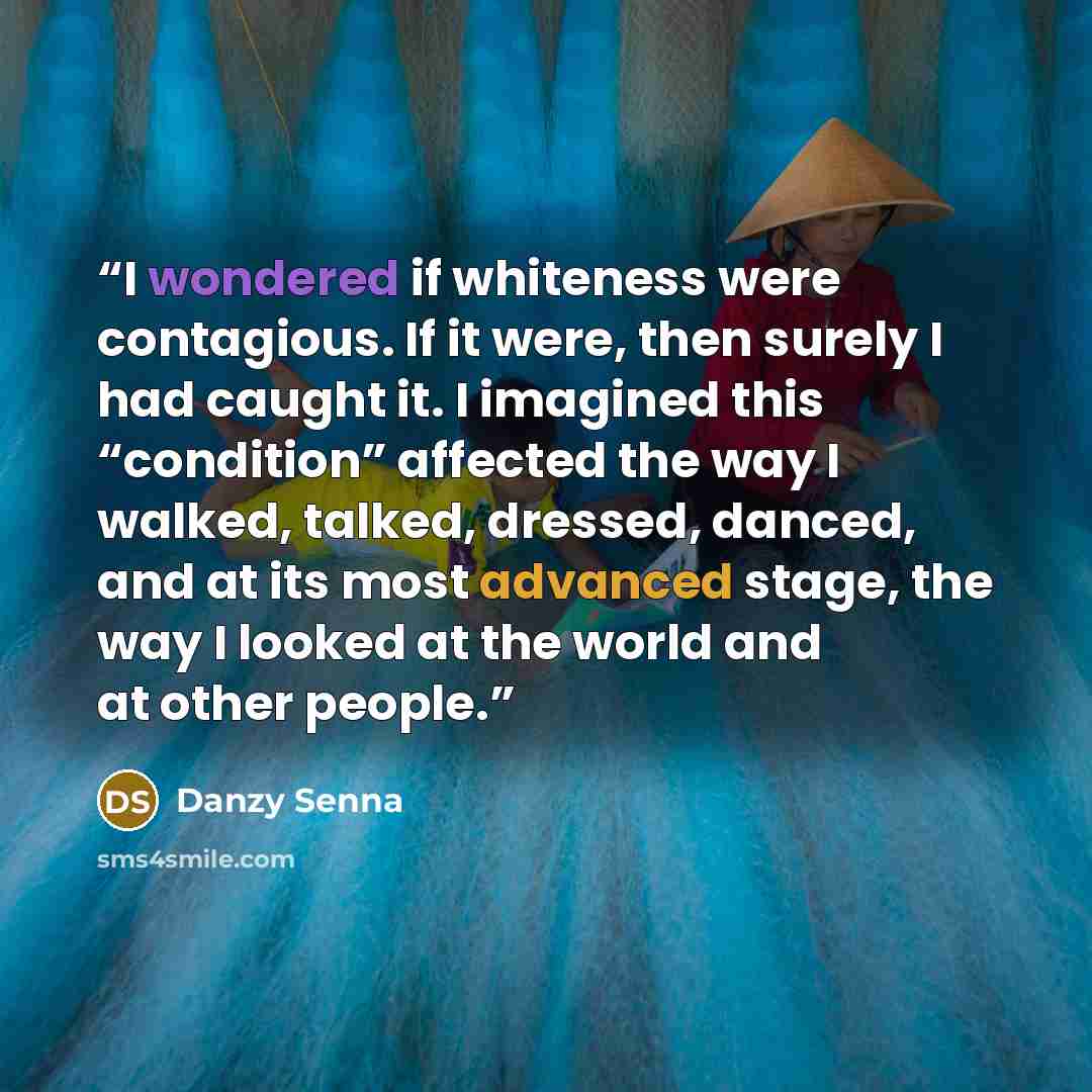 “I wondered if whiteness were contagious. If it were, then surely I had caught it. I imagined this “condition” affected the way I walked, talked, dressed, danced, and at its most advanced stage, the way I looked at the world and at other people.” quote by Danzy Senna