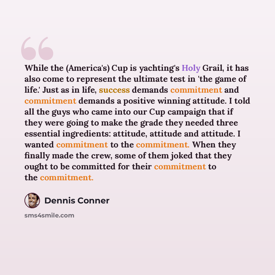 “While the (America's) Cup is yachting's Holy Grail, it has also come to represent the ultimate test in 'the game of life.' Just as in life, success demands commitment and commitment demands a positive winning attitude. I told all the guys who came into our Cup campaign that if they were going to…” quote by Dennis Conner