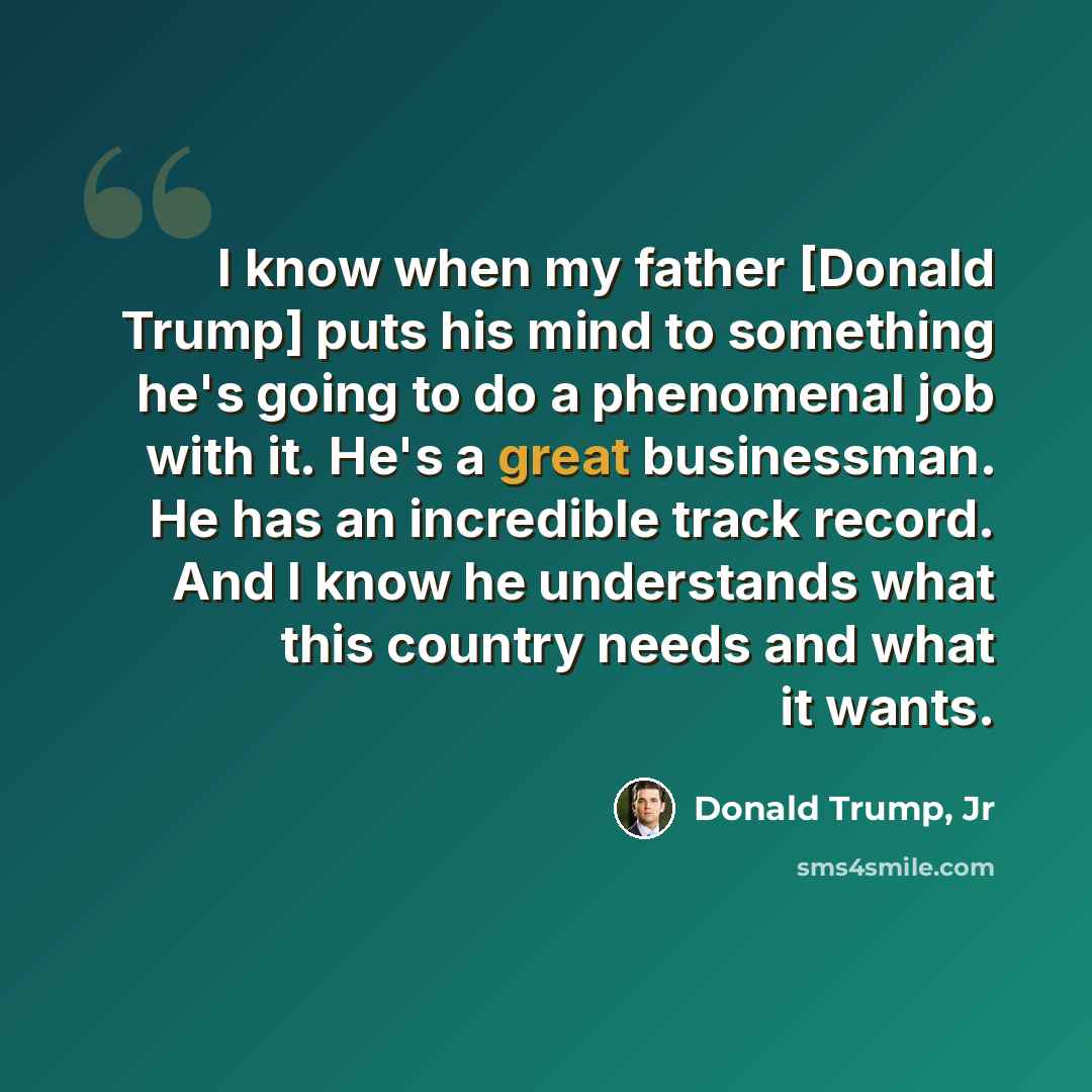 “I know when my father [Donald Trump] puts his mind to something he's going to do a phenomenal job with it. He's a great businessman. He has an incredible track record. And I know he understands what this country needs and what it wants.” quote by Donald Trump, Jr