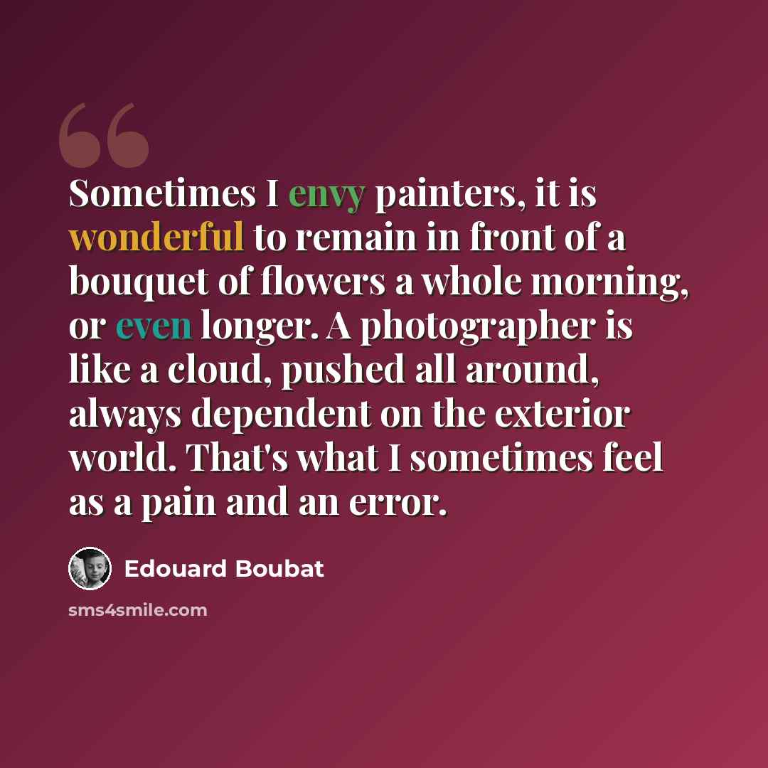 “Sometimes I envy painters, it is wonderful to remain in front of a bouquet of flowers a whole morning, or even longer. A photographer is like a cloud, pushed all around, always dependent on the exterior world. That's what I sometimes feel as a pain and an error.” quote by Edouard Boubat
