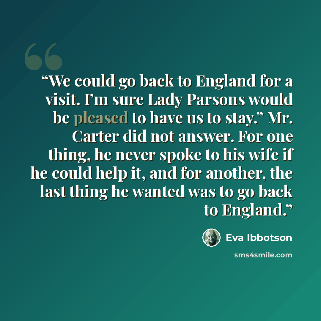 “We could go back to England for a visit. I’m sure Lady Parsons would be pleased to have us to stay.” Mr. Carter did not answer. For one thing, he never spoke to his wife if he could help it, and for another, the last thing he wanted was to go back to England.” quote by Eva Ibbotson