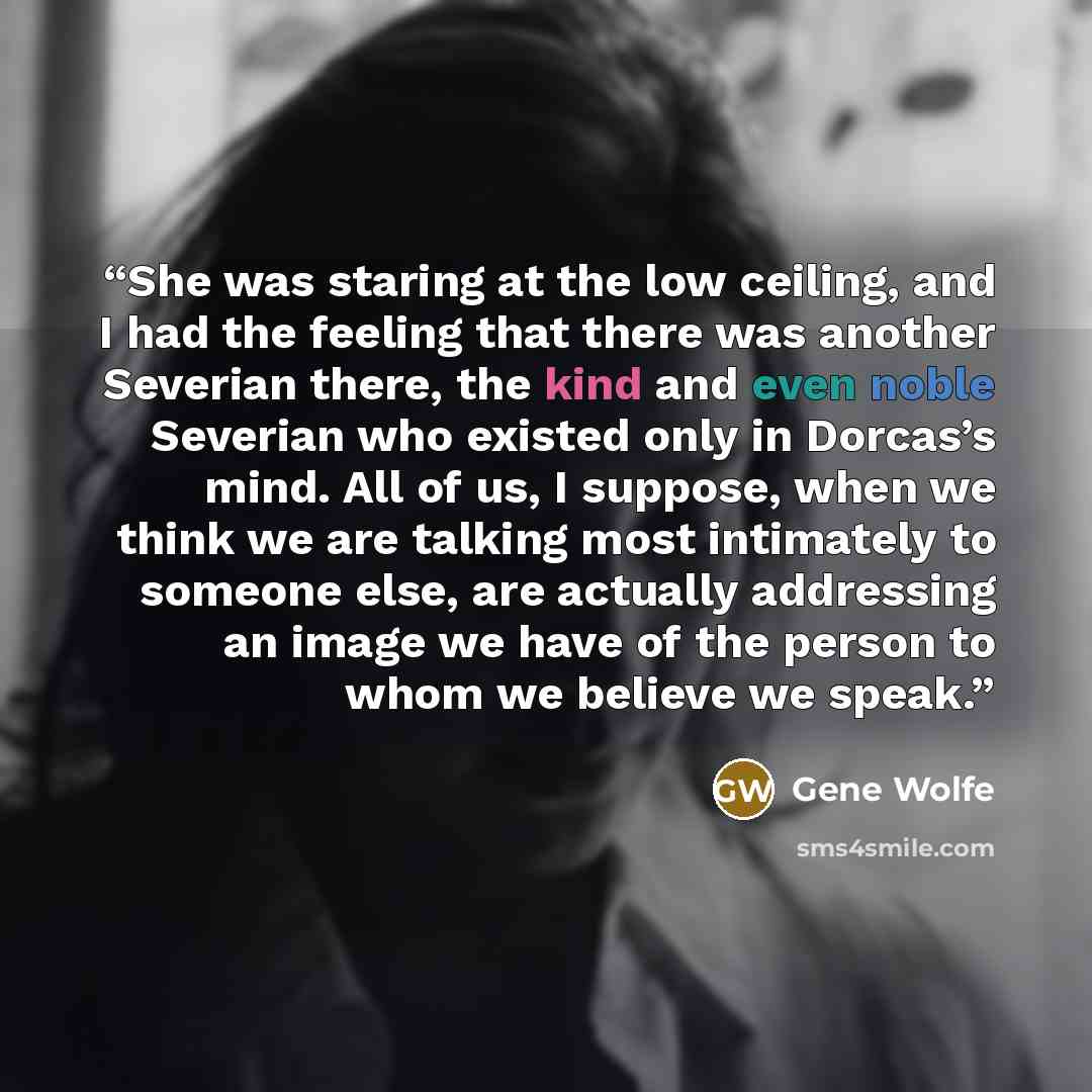 “She was staring at the low ceiling, and I had the feeling that there was another Severian there, the kind and even noble Severian who existed only in Dorcas’s mind. All of us, I suppose, when we think we are talking most intimately to someone else, are actually addressing an image we have of the…” quote by Gene Wolfe