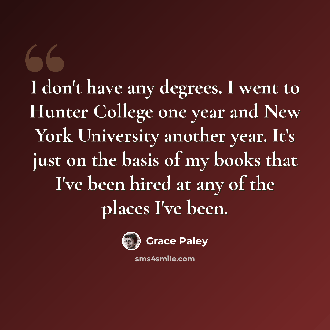 “I don't have any degrees. I went to Hunter College one year and New York University another year. It's just on the basis of my books that I've been hired at any of the places I've been.” quote by Grace Paley