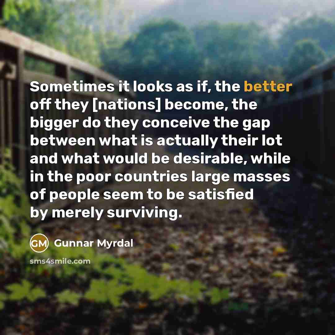“Sometimes it looks as if, the better off they [nations] become, the bigger do they conceive the gap between what is actually their lot and what would be desirable, while in the poor countries large masses of people seem to be satisfied by merely surviving.” quote by Gunnar Myrdal