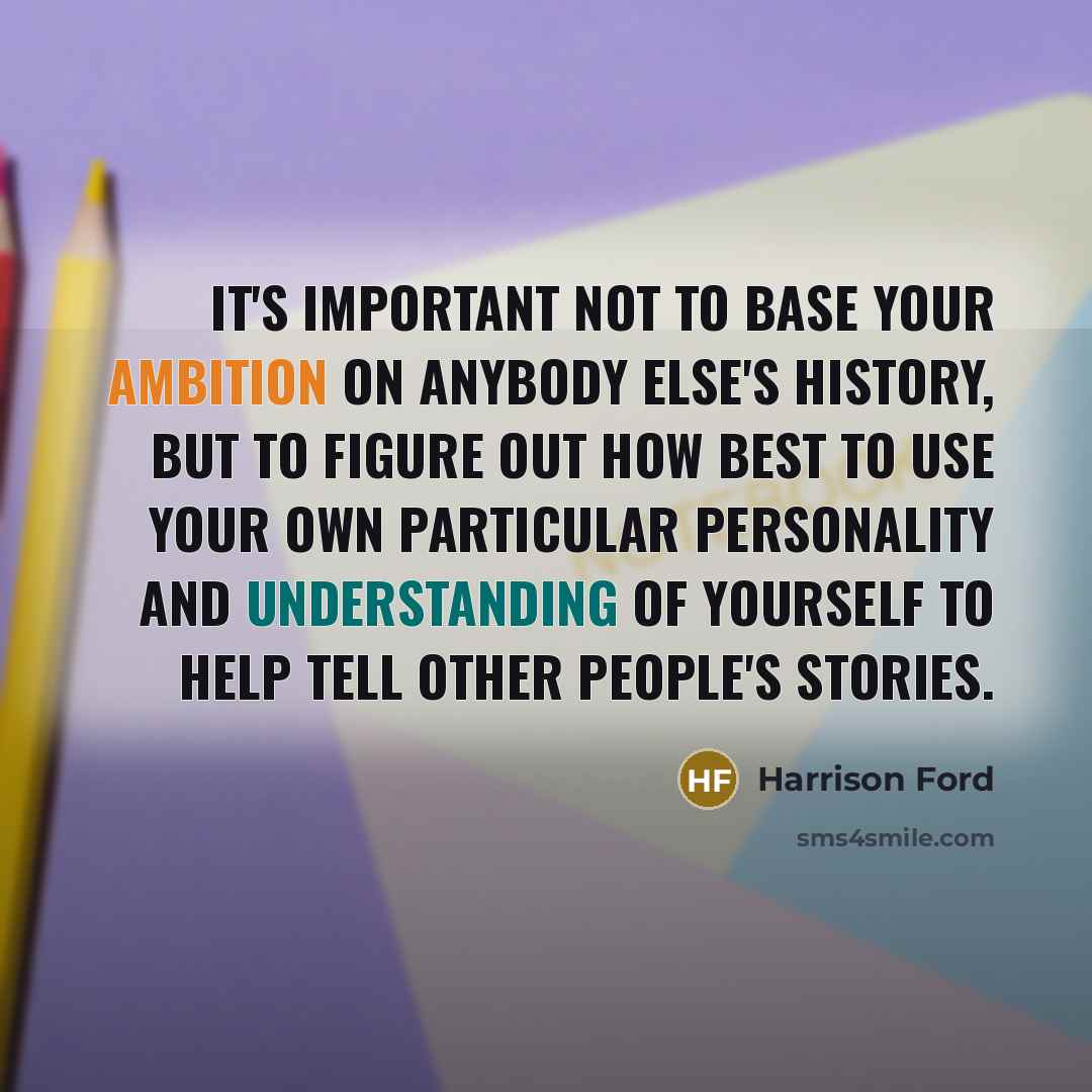 “It's important not to base your ambition on anybody else's history, but to figure out how best to use your own particular personality and understanding of yourself to help tell other people's stories.” quote by Harrison Ford
