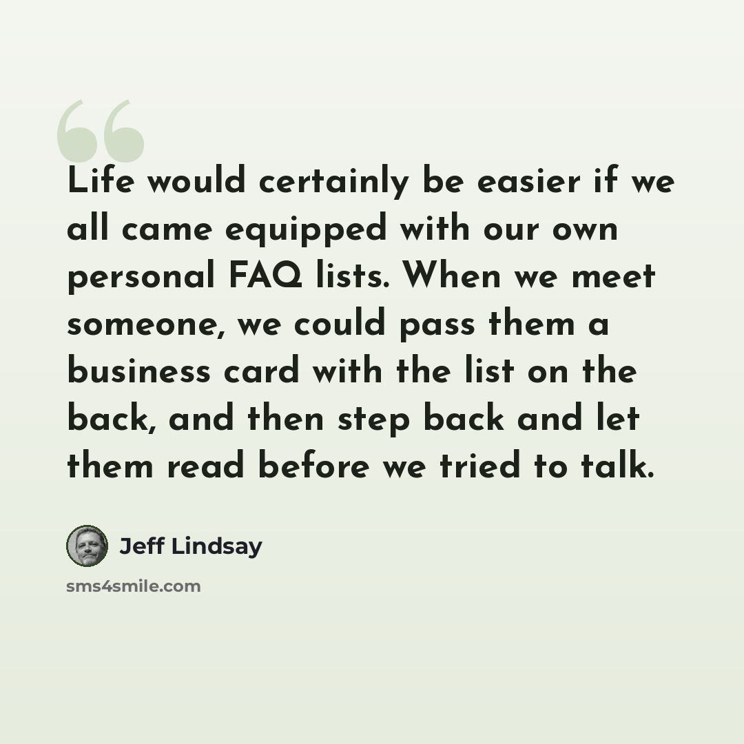 “Life would certainly be easier if we all came equipped with our own personal FAQ lists. When we meet someone, we could pass them a business card with the list on the back, and then step back and let them read before we tried to talk.” quote by Jeff Lindsay