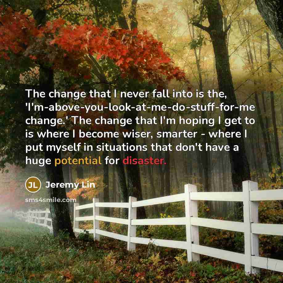 “The change that I never fall into is the, 'I'm-above-you-look-at-me-do-stuff-for-me change.' The change that I'm hoping I get to is where I become wiser, smarter - where I put myself in situations that don't have a huge potential for disaster.” quote by Jeremy Lin