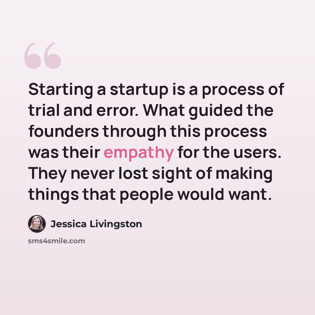 “Starting a startup is a process of trial and error. What guided the founders through this process was their empathy for the users. They never lost sight of making things that people would want.” quote by Jessica Livingston
