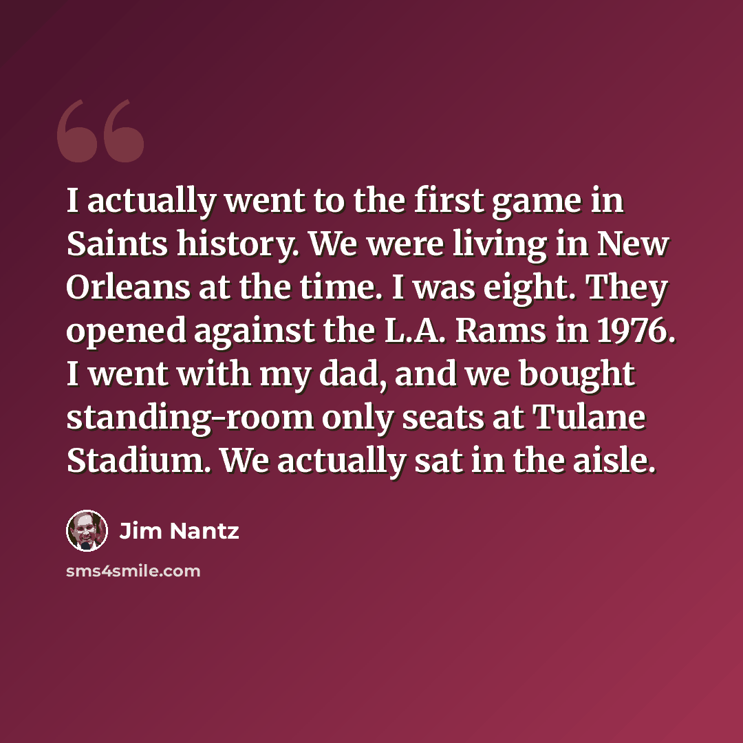“I actually went to the first game in Saints history. We were living in New Orleans at the time. I was eight. They opened against the L.A. Rams in 1976. I went with my dad, and we bought standing-room only seats at Tulane Stadium. We actually sat in the aisle.” quote by Jim Nantz