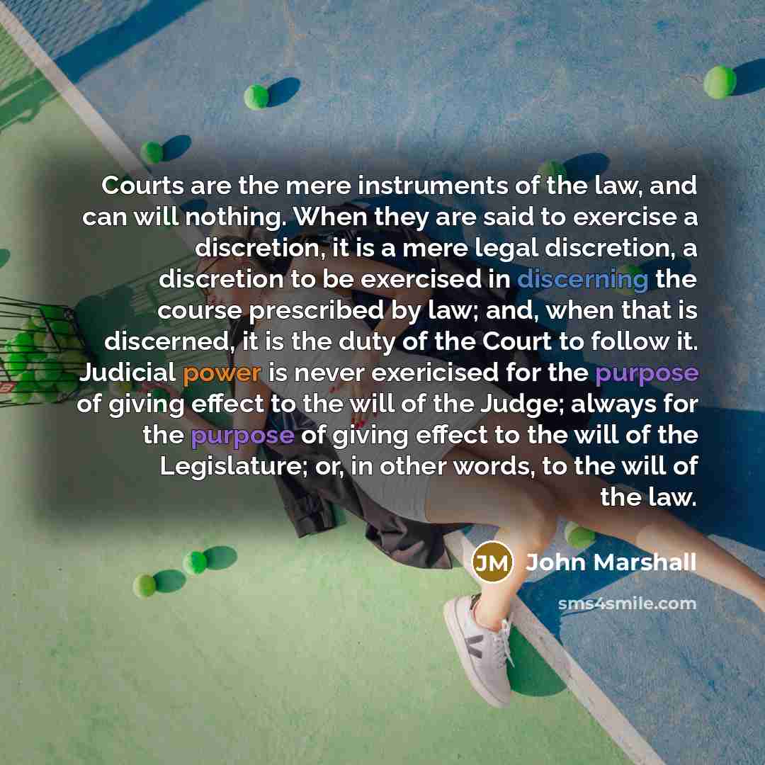 “Courts are the mere instruments of the law, and can will nothing. When they are said to exercise a discretion, it is a mere legal discretion, a discretion to be exercised in discerning the course prescribed by law; and, when that is discerned, it is the duty of the Court to follow it. Judicial…” quote by John Marshall