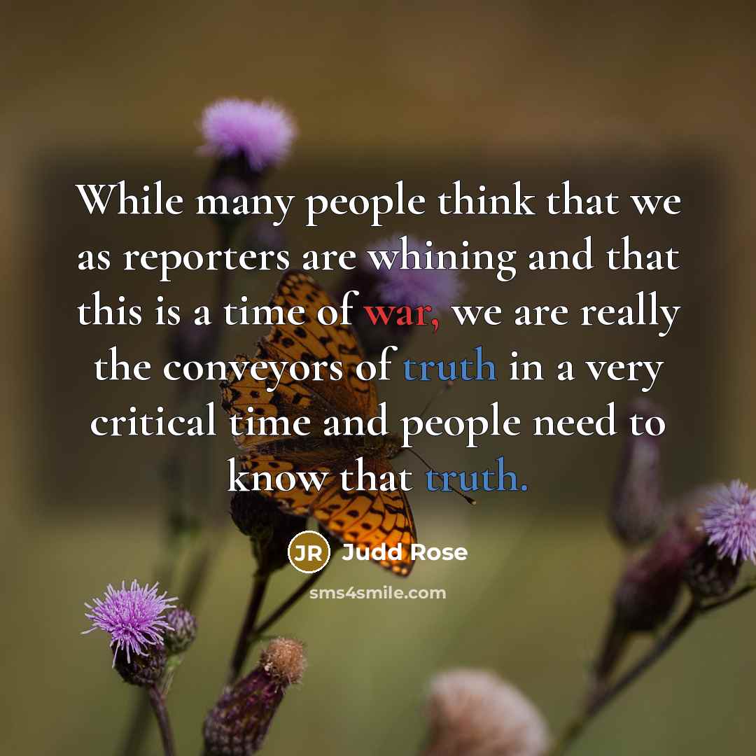 “While many people think that we as reporters are whining and that this is a time of war, we are really the conveyors of truth in a very critical time and people need to know that truth.” quote by Judd Rose
