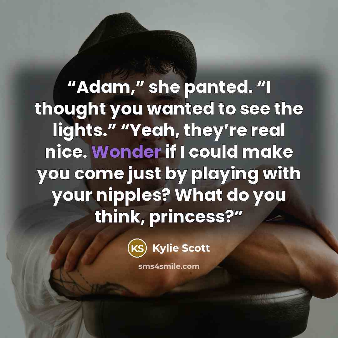 “Adam,” she panted. “I thought you wanted to see the lights.” “Yeah, they’re real nice. Wonder if I could make you come just by playing with your nipples? What do you think, princess?” quote by Kylie Scott