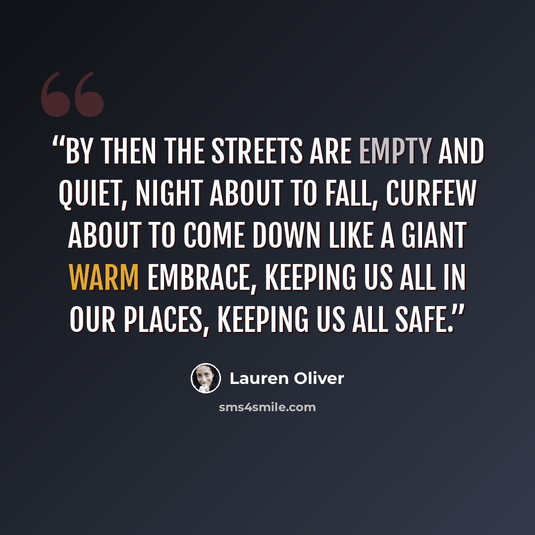 “By then the streets are empty and quiet, night about to fall, curfew about to come down like a giant warm embrace, keeping us all in our places, keeping us all safe.” quote by Lauren Oliver