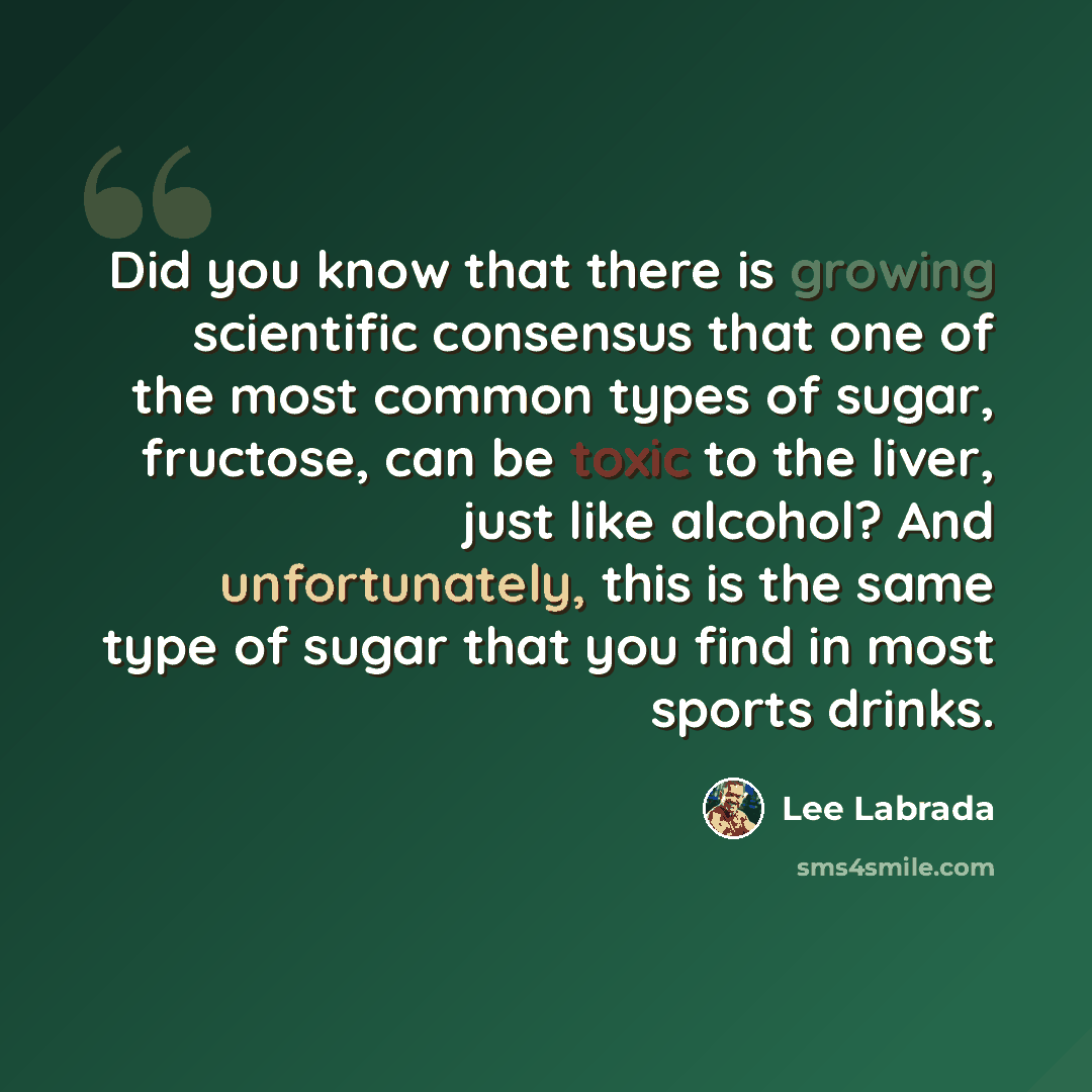 “Did you know that there is growing scientific consensus that one of the most common types of sugar, fructose, can be toxic to the liver, just like alcohol? And unfortunately, this is the same type of sugar that you find in most sports drinks.” quote by Lee Labrada