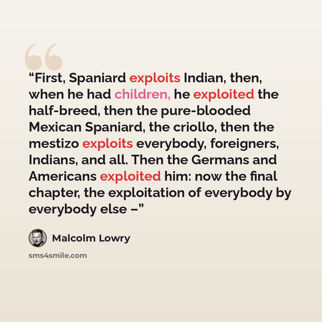 “First, Spaniard exploits Indian, then, when he had children, he exploited the half-breed, then the pure-blooded Mexican Spaniard, the criollo, then the mestizo exploits everybody, foreigners, Indians, and all. Then the Germans and Americans exploited him: now the final chapter, the exploitation of…” quote by Malcolm Lowry
