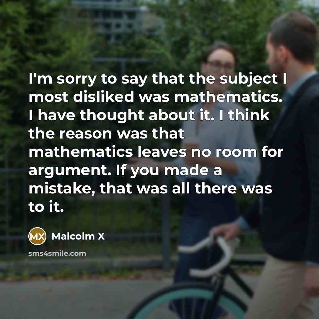 “I'm sorry to say that the subject I most disliked was mathematics. I have thought about it. I think the reason was that mathematics leaves no room for argument. If you made a mistake, that was all there was to it.” quote by Malcolm X