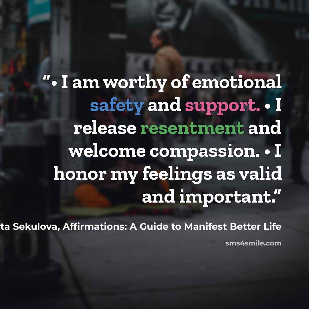 “• I am worthy of emotional safety and support. • I release resentment and welcome compassion. • I honor my feelings as valid and important.” quote by Margarita Sekulova, Affirmations: A Guide to Manifest Better Life