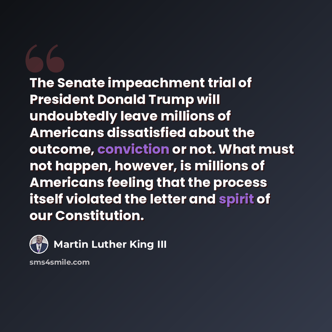 “The Senate impeachment trial of President Donald Trump will undoubtedly leave millions of Americans dissatisfied about the outcome, conviction or not. What must not happen, however, is millions of Americans feeling that the process itself violated the letter and spirit of our Constitution.” quote by Martin Luther King III