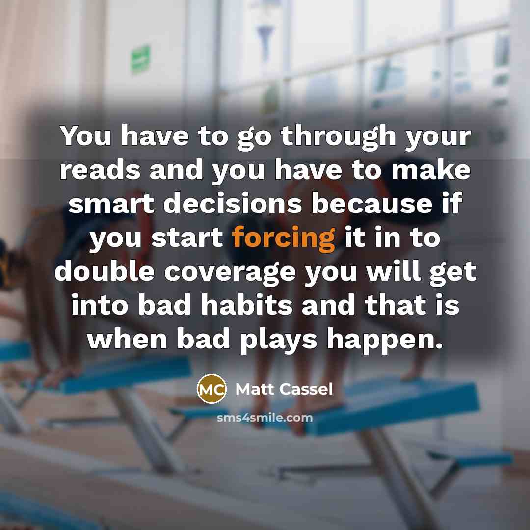 “You have to go through your reads and you have to make smart decisions because if you start forcing it in to double coverage you will get into bad habits and that is when bad plays happen.” quote by Matt Cassel