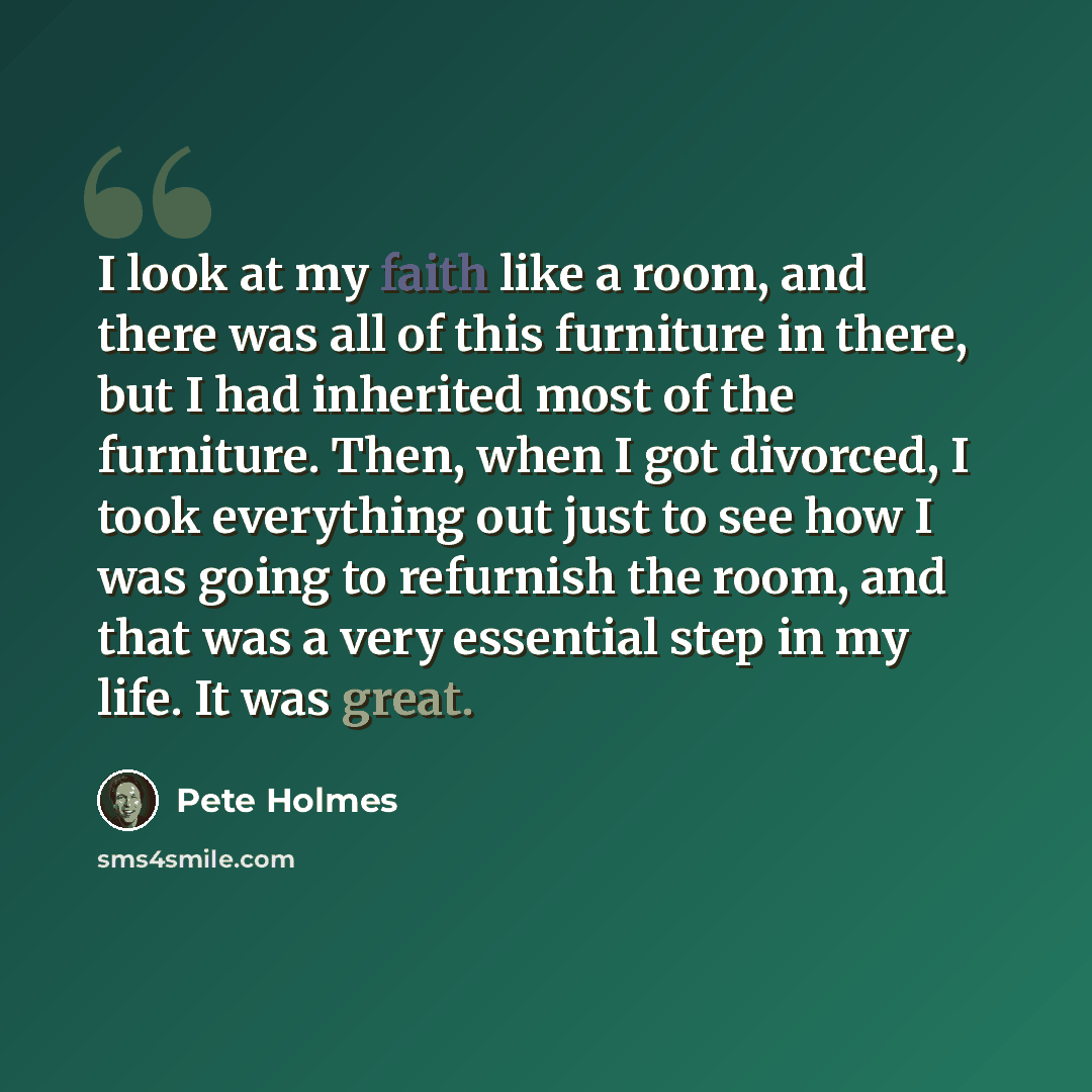 “I look at my faith like a room, and there was all of this furniture in there, but I had inherited most of the furniture. Then, when I got divorced, I took everything out just to see how I was going to refurnish the room, and that was a very essential step in my life. It was great.” quote by Pete Holmes