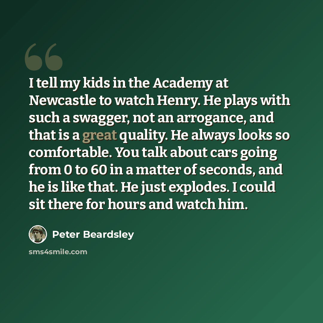 “I tell my kids in the Academy at Newcastle to watch Henry. He plays with such a swagger, not an arrogance, and that is a great quality. He always looks so comfortable. You talk about cars going from 0 to 60 in a matter of seconds, and he is like that. He just explodes. I could sit there for hours…” quote by Peter Beardsley