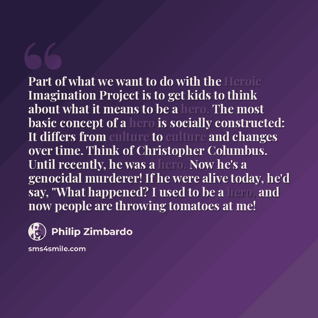 “Part of what we want to do with the Heroic Imagination Project is to get kids to think about what it means to be a hero. The most basic concept of a hero is socially constructed: It differs from culture to culture and changes over time. Think of Christopher Columbus. Until recently, he was a hero…” quote by Philip Zimbardo