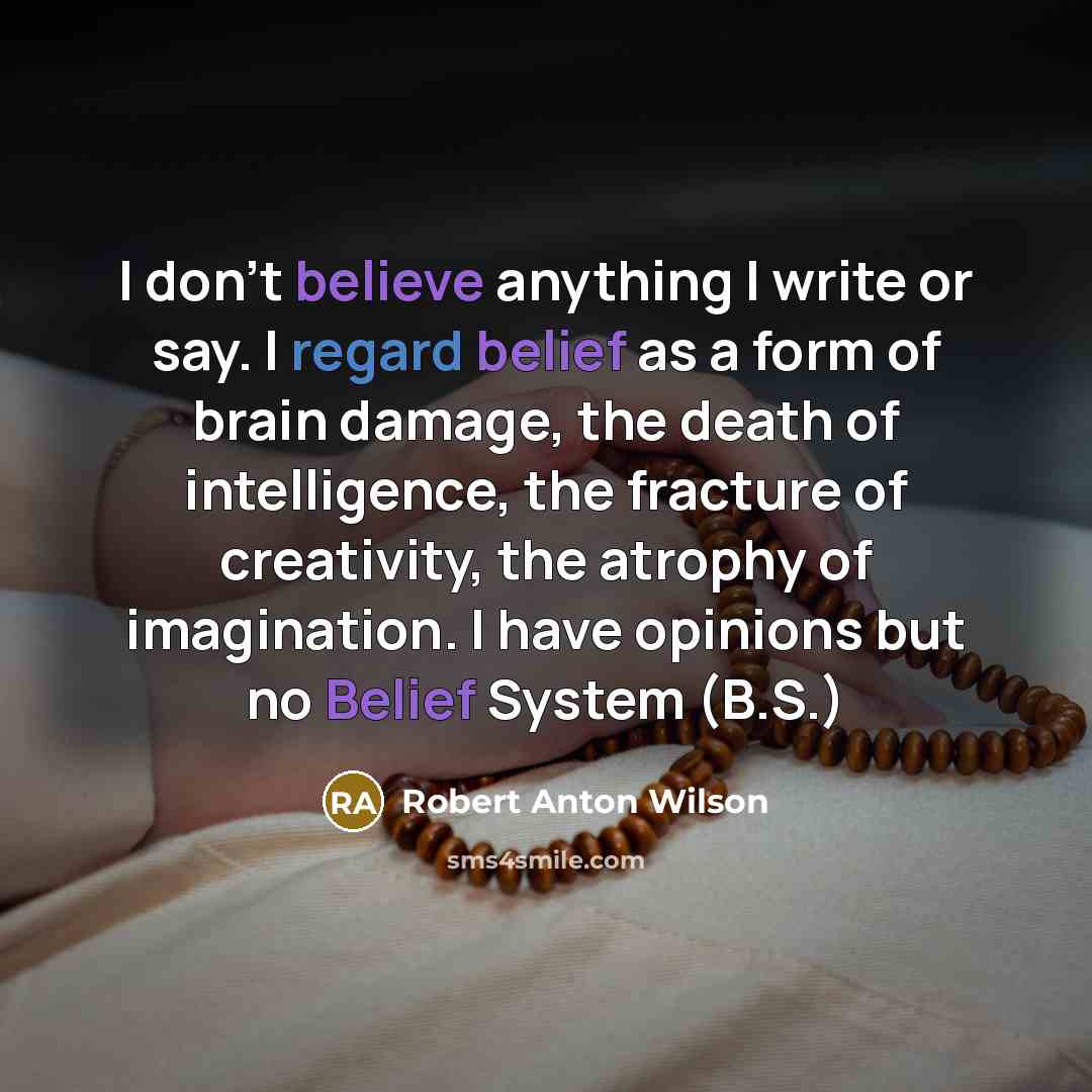 “I don't believe anything I write or say. I regard belief as a form of brain damage, the death of intelligence, the fracture of creativity, the atrophy of imagination. I have opinions but no Belief System (B.S.)” quote by Robert Anton Wilson