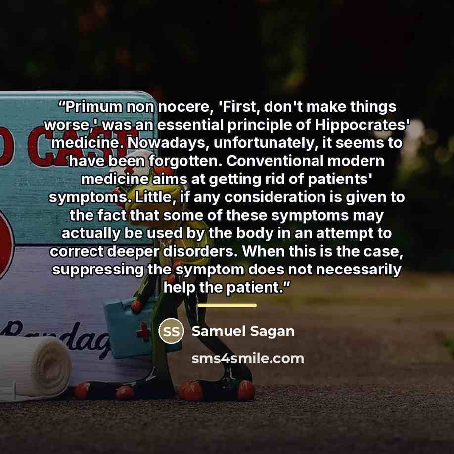 “Primum non nocere, 'First, don't make things worse,' was an essential principle of Hippocrates' medicine. Nowadays, unfortunately, it seems to have been forgotten. Conventional modern medicine aims at getting rid of patients' symptoms. Little, if any consideration is given to the fact that some of…” quote by Samuel Sagan