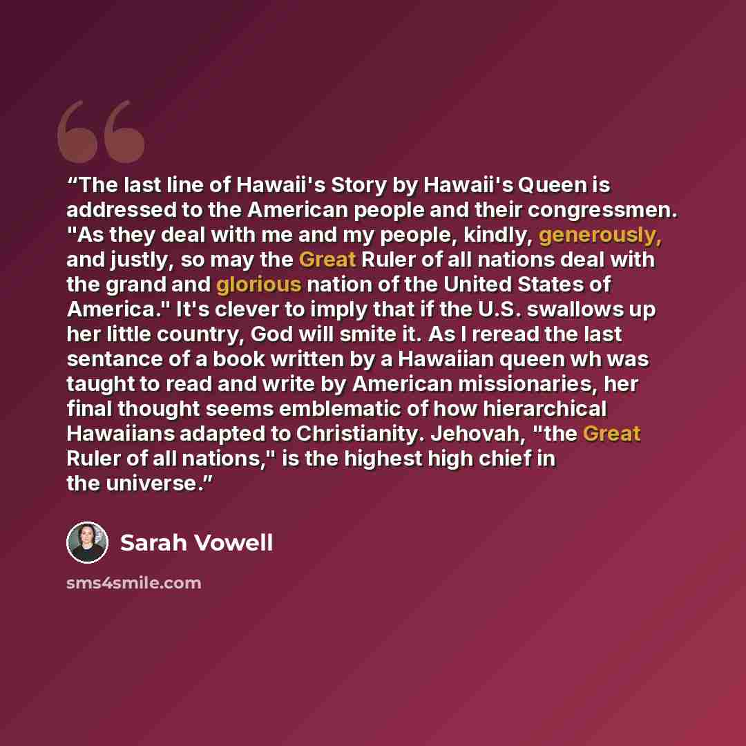 “The last line of Hawaii's Story by Hawaii's Queen is addressed to the American people and their congressmen. "As they deal with me and my people, kindly, generously, and justly, so may the Great Ruler of all nations deal with the grand and glorious nation of the United States of America." It's…” quote by Sarah Vowell