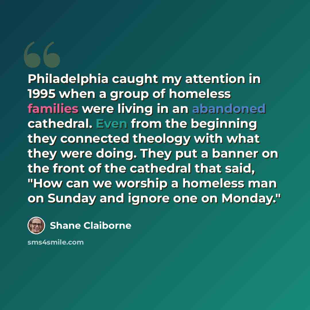 “Philadelphia caught my attention in 1995 when a group of homeless families were living in an abandoned cathedral. Even from the beginning they connected theology with what they were doing. They put a banner on the front of the cathedral that said, "How can we worship a homeless man on Sunday and…” quote by Shane Claiborne