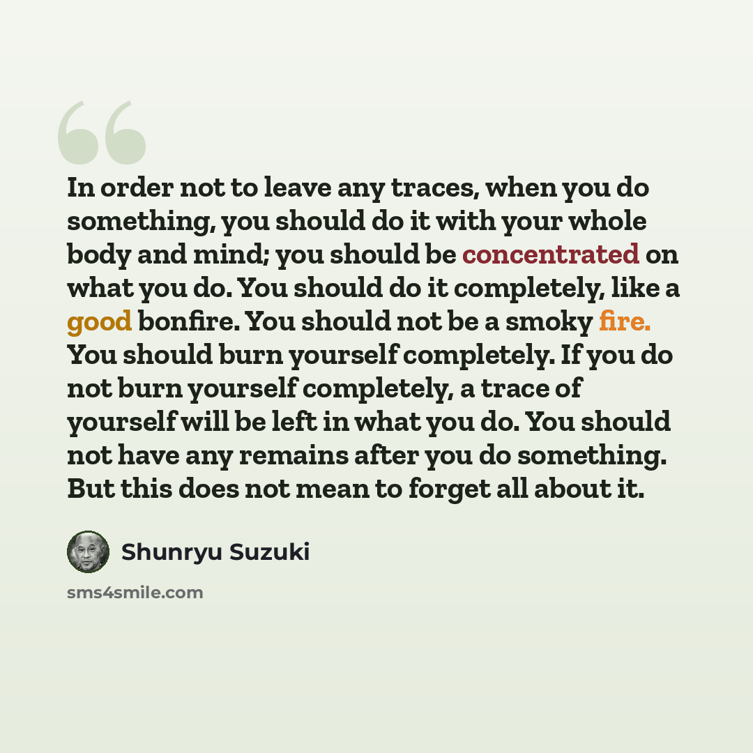 “In order not to leave any traces, when you do something, you should do it with your whole body and mind; you should be concentrated on what you do. You should do it completely, like a good bonfire. You should not be a smoky fire. You should burn yourself completely. If you do not burn yourself…” quote by Shunryu Suzuki