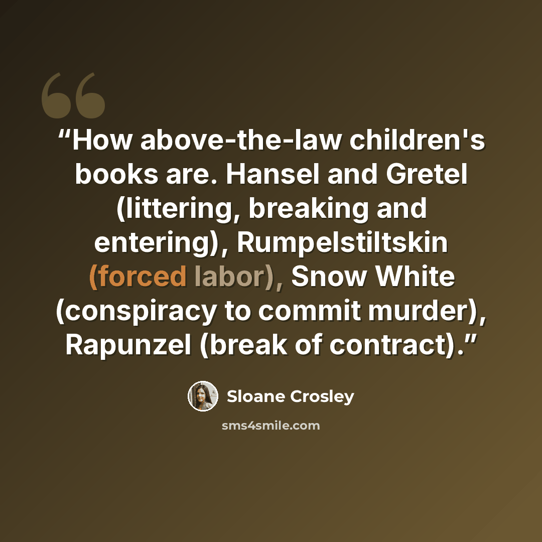 “How above-the-law children's books are. Hansel and Gretel (littering, breaking and entering), Rumpelstiltskin (forced labor), Snow White (conspiracy to commit murder), Rapunzel (break of contract).” quote by Sloane Crosley