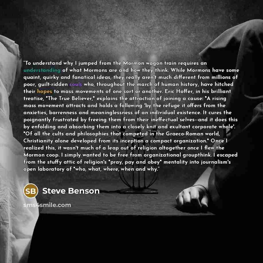 “To understand why I jumped from the Mormon wagon train requires an understanding of what Mormons are and how they think. While Mormons have some quaint, quirky and fanatical ideas, they really aren't much different from millions of poor, guilt-ridden souls who, throughout the march of human…” quote by Steve Benson