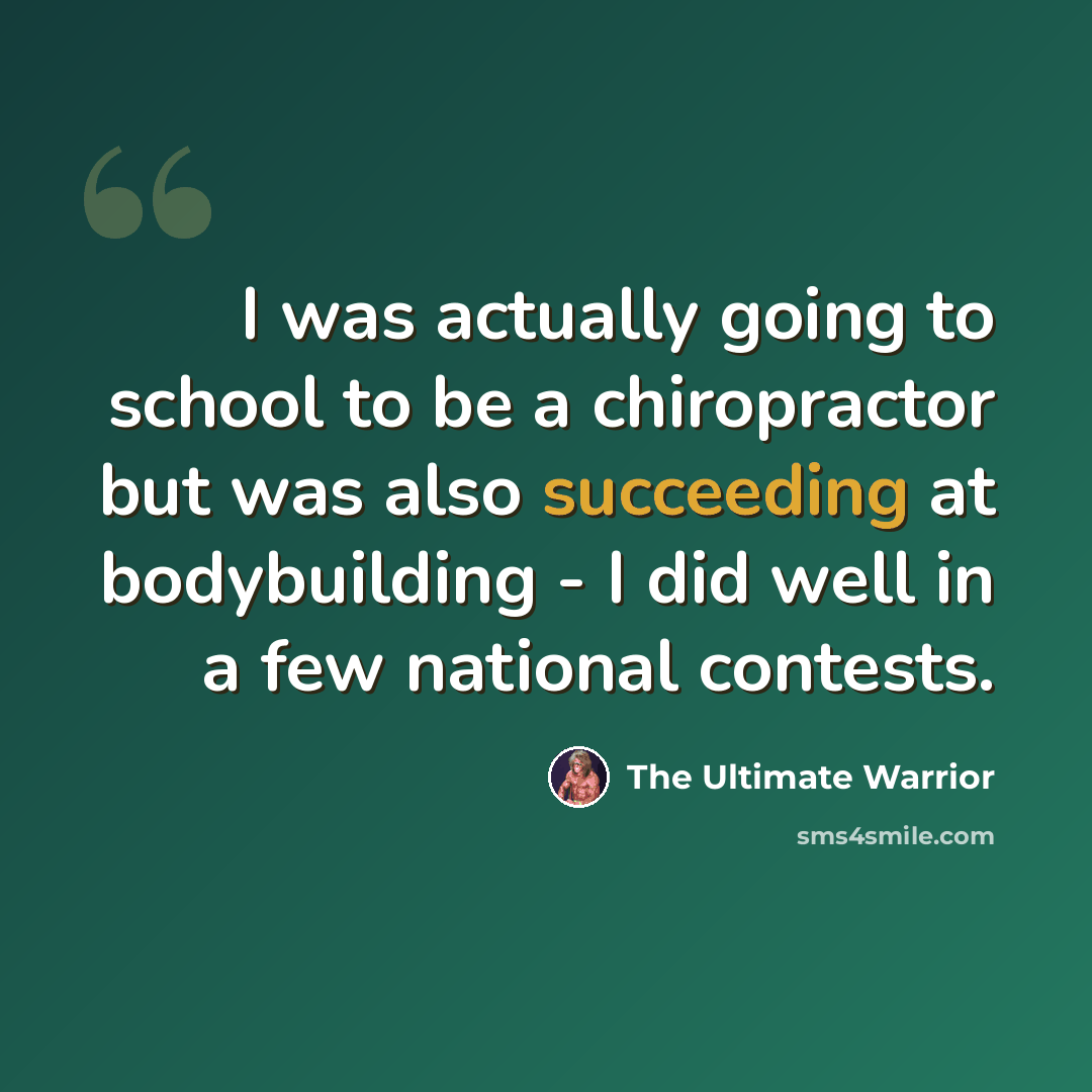 “I was actually going to school to be a chiropractor but was also succeeding at bodybuilding - I did well in a few national contests.” quote by The Ultimate Warrior
