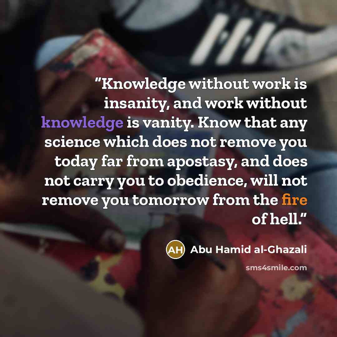 “Knowledge without work is insanity, and work without knowledge is vanity. Know that any science which does not remove you today far from apostasy, and does not carry you to obedience, will not remove you tomorrow from the fire of hell.” quote by Abu Hamid al-Ghazali
