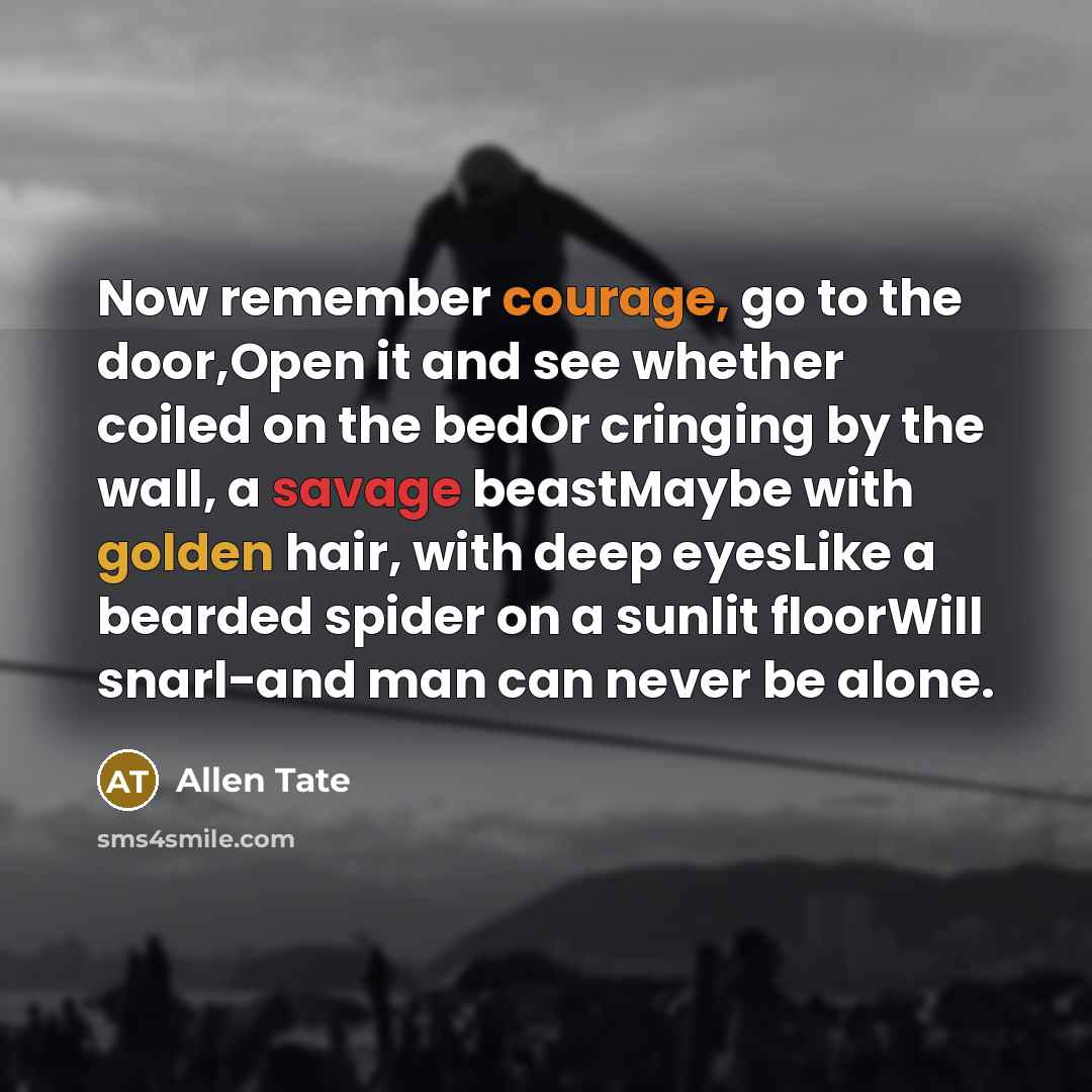 “Now remember courage, go to the door,Open it and see whether coiled on the bedOr cringing by the wall, a savage beastMaybe with golden hair, with deep eyesLike a bearded spider on a sunlit floorWill snarl-and man can never be alone.” quote by Allen Tate